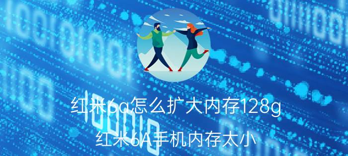 红米6a怎么扩大内存128g 红米6A手机内存太小，可以放内存卡吗？